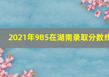 2021年985在湖南录取分数线