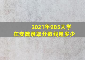 2021年985大学在安徽录取分数线是多少