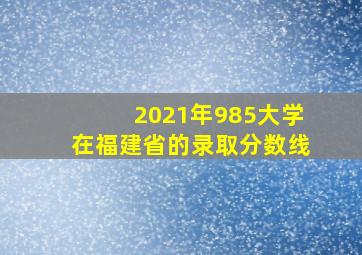 2021年985大学在福建省的录取分数线