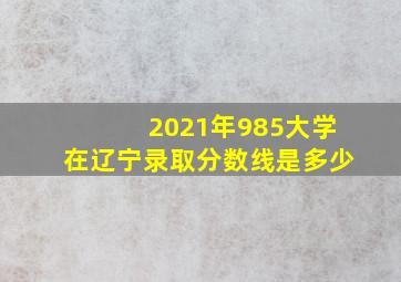 2021年985大学在辽宁录取分数线是多少