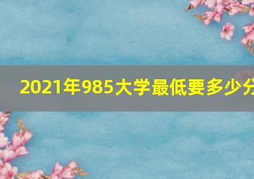 2021年985大学最低要多少分