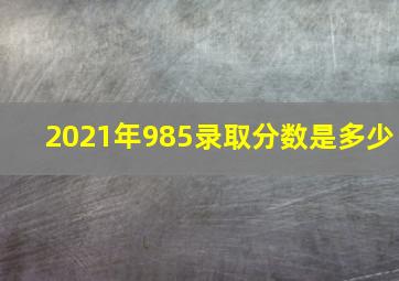 2021年985录取分数是多少