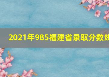 2021年985福建省录取分数线