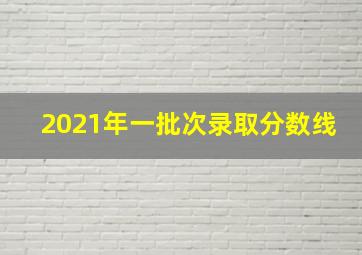 2021年一批次录取分数线