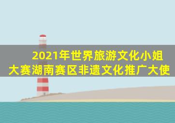 2021年世界旅游文化小姐大赛湖南赛区非遗文化推广大使