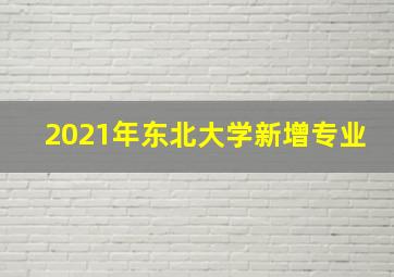 2021年东北大学新增专业