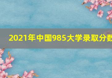 2021年中国985大学录取分数