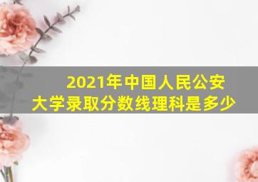 2021年中国人民公安大学录取分数线理科是多少