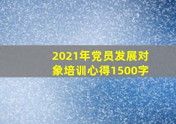 2021年党员发展对象培训心得1500字