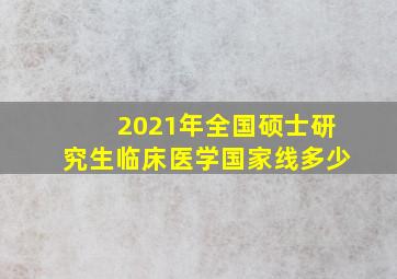 2021年全国硕士研究生临床医学国家线多少