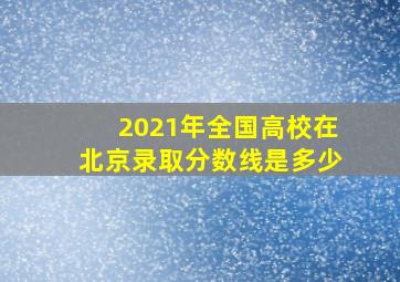 2021年全国高校在北京录取分数线是多少