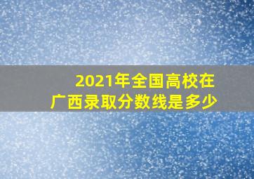 2021年全国高校在广西录取分数线是多少