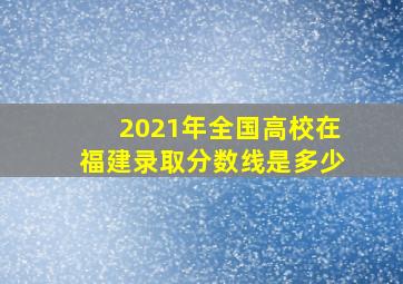 2021年全国高校在福建录取分数线是多少