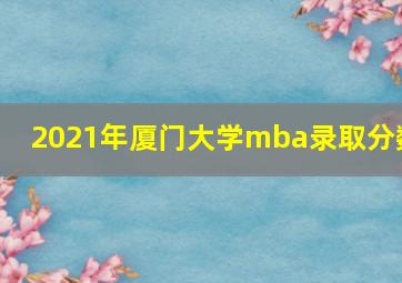 2021年厦门大学mba录取分数