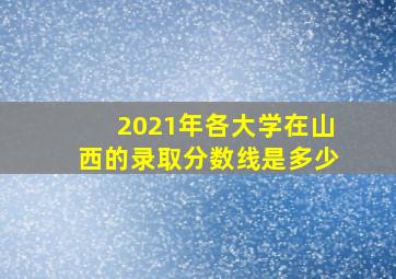 2021年各大学在山西的录取分数线是多少