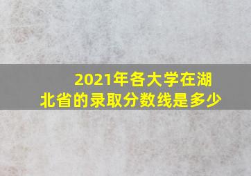 2021年各大学在湖北省的录取分数线是多少