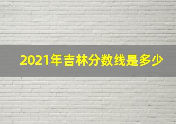 2021年吉林分数线是多少