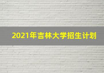 2021年吉林大学招生计划