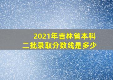 2021年吉林省本科二批录取分数线是多少