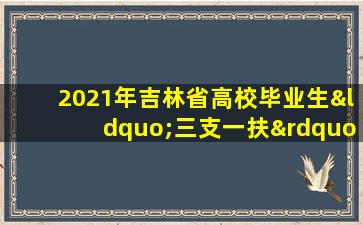 2021年吉林省高校毕业生“三支一扶”计划招募公告