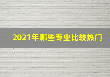 2021年哪些专业比较热门