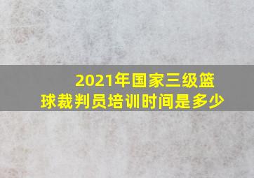 2021年国家三级篮球裁判员培训时间是多少