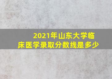 2021年山东大学临床医学录取分数线是多少