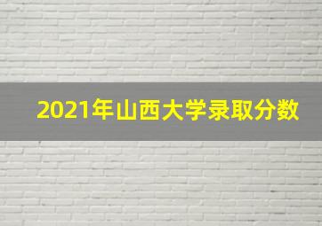 2021年山西大学录取分数