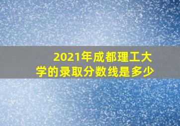 2021年成都理工大学的录取分数线是多少