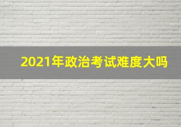 2021年政治考试难度大吗