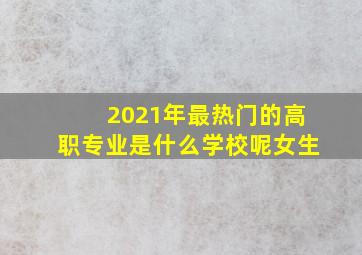 2021年最热门的高职专业是什么学校呢女生