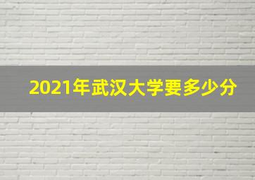 2021年武汉大学要多少分