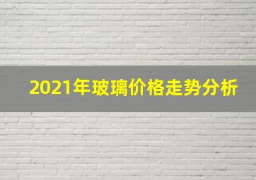 2021年玻璃价格走势分析