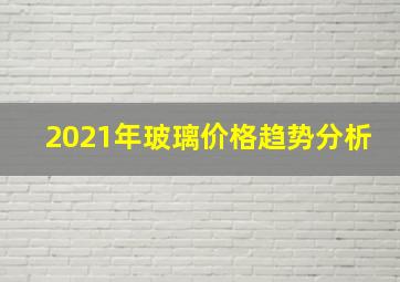 2021年玻璃价格趋势分析