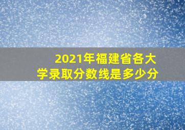 2021年福建省各大学录取分数线是多少分