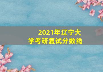 2021年辽宁大学考研复试分数线