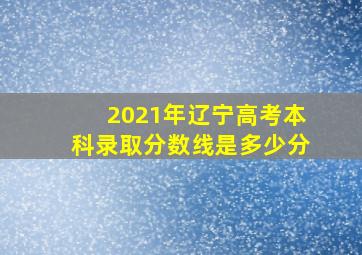 2021年辽宁高考本科录取分数线是多少分