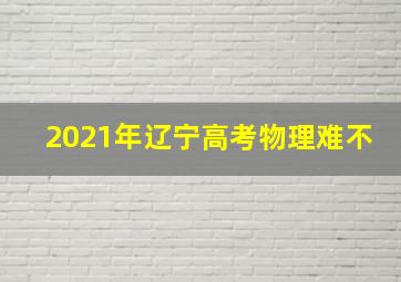 2021年辽宁高考物理难不