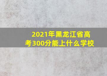 2021年黑龙江省高考300分能上什么学校