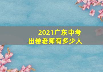 2021广东中考出卷老师有多少人