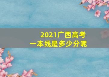 2021广西高考一本线是多少分呢