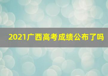 2021广西高考成绩公布了吗