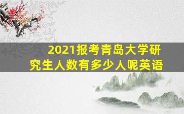 2021报考青岛大学研究生人数有多少人呢英语