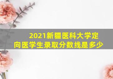 2021新疆医科大学定向医学生录取分数线是多少