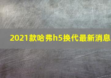 2021款哈弗h5换代最新消息