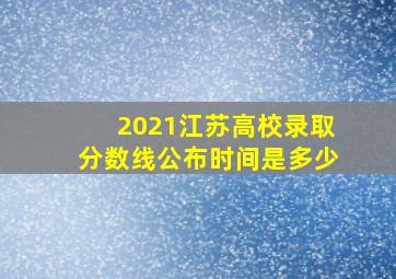 2021江苏高校录取分数线公布时间是多少