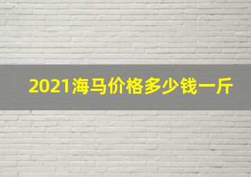 2021海马价格多少钱一斤