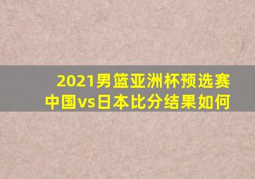 2021男篮亚洲杯预选赛中国vs日本比分结果如何