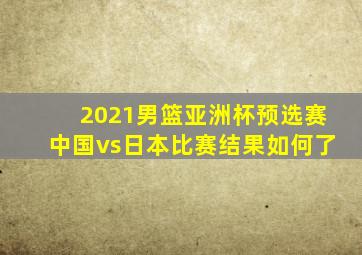 2021男篮亚洲杯预选赛中国vs日本比赛结果如何了