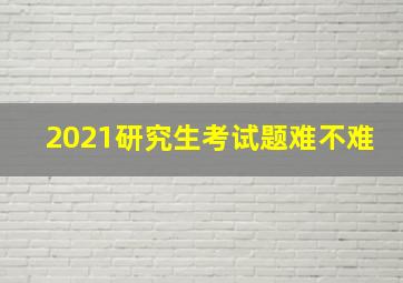 2021研究生考试题难不难